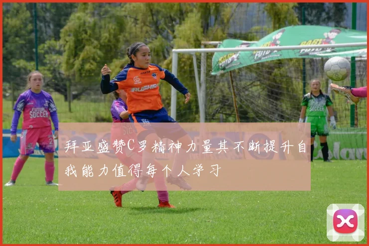 拜亚盛赞C罗精神力量其不断提升自我能力值得每个人学习