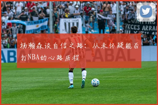 杨瀚森谈自信之路：从未怀疑能否打NBA的心路历程