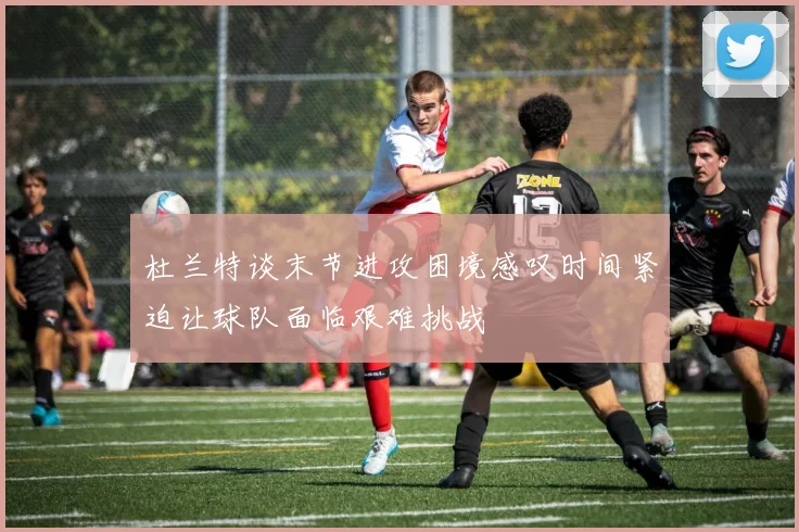 杜兰特谈末节进攻困境感叹时间紧迫让球队面临艰难挑战