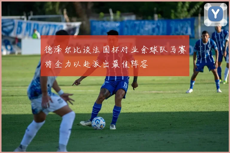 德泽尔比谈法国杯对业余球队马赛将全力以赴派出最佳阵容