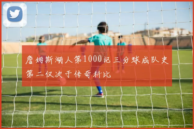 詹姆斯湖人第1000记三分球成队史第二仅次于传奇科比