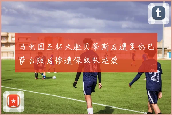 马竞国王杯大胜贝蒂斯后遭复仇巴萨击败后惨遭保级队逆袭