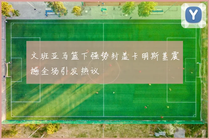 文班亚马篮下强势封盖卡明斯基震撼全场引发热议